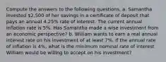 Compute the answers to the following questions. a. Samantha invested 2,500 of her savings in a certificate of deposit that pays an annual 4.25% rate of interest. The current annual inflation rate is 5%. Has Samantha made a wise investment from an economic perspective? b. William wants to earn a real annual interest rate on his investment of at least 7%. If the annual rate of inflation is 4%, what is the minimum nominal rate of interest William would be willing to accept on his investment?