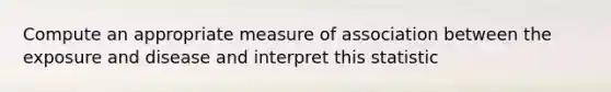 Compute an appropriate measure of association between the exposure and disease and interpret this statistic