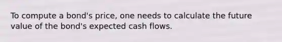 To compute a bond's price, one needs to calculate the future value of the bond's expected cash flows.