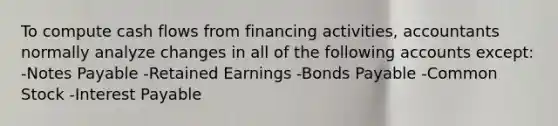 To compute cash flows from financing activities, accountants normally analyze changes in all of the following accounts except: -Notes Payable -Retained Earnings -Bonds Payable -Common Stock -Interest Payable