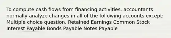 To compute cash flows from financing activities, accountants normally analyze changes in all of the following accounts except: Multiple choice question. Retained Earnings <a href='https://www.questionai.com/knowledge/kl4oZmEKZC-common-stock' class='anchor-knowledge'>common stock</a> Interest Payable <a href='https://www.questionai.com/knowledge/kvHJpN4vyZ-bonds-payable' class='anchor-knowledge'>bonds payable</a> <a href='https://www.questionai.com/knowledge/kFEYigYd5S-notes-payable' class='anchor-knowledge'>notes payable</a>