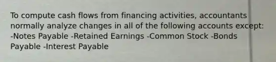 To compute cash flows from financing activities, accountants normally analyze changes in all of the following accounts except: -<a href='https://www.questionai.com/knowledge/kFEYigYd5S-notes-payable' class='anchor-knowledge'>notes payable</a> -Retained Earnings -Common Stock -<a href='https://www.questionai.com/knowledge/kvHJpN4vyZ-bonds-payable' class='anchor-knowledge'>bonds payable</a> -Interest Payable