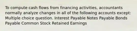 To compute cash flows from financing activities, accountants normally analyze changes in all of the following accounts except: Multiple choice question. Interest Payable <a href='https://www.questionai.com/knowledge/kFEYigYd5S-notes-payable' class='anchor-knowledge'>notes payable</a> <a href='https://www.questionai.com/knowledge/kvHJpN4vyZ-bonds-payable' class='anchor-knowledge'>bonds payable</a> Common Stock Retained Earnings