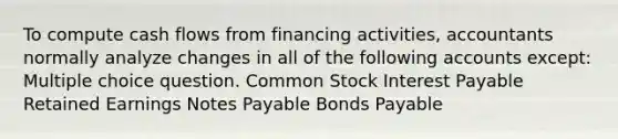 To compute cash flows from financing activities, accountants normally analyze changes in all of the following accounts except: Multiple choice question. Common Stock Interest Payable Retained Earnings <a href='https://www.questionai.com/knowledge/kFEYigYd5S-notes-payable' class='anchor-knowledge'>notes payable</a> <a href='https://www.questionai.com/knowledge/kvHJpN4vyZ-bonds-payable' class='anchor-knowledge'>bonds payable</a>