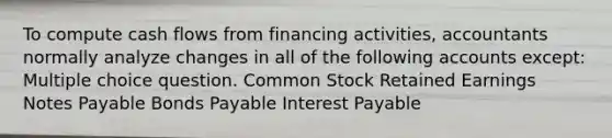 To compute cash flows from financing activities, accountants normally analyze changes in all of the following accounts except: Multiple choice question. Common Stock Retained Earnings Notes Payable Bonds Payable Interest Payable