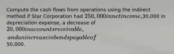 Compute the cash flows from operations using the indirect method if Star Corporation had 250,000 in net income,30,000 in depreciation expense, a decrease of 20,000 in accounts receivable, and an increase in bonds payable of50,000.