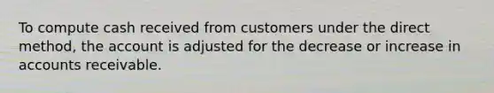 To compute cash received from customers under the direct method, the account is adjusted for the decrease or increase in accounts receivable.