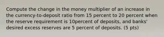 Compute the change in the money multiplier of an increase in the currency-to-deposit ratio from 15 percent to 20 percent when the reserve requirement is 10percent of deposits, and banks' desired excess reserves are 5 percent of deposits. (5 pts)