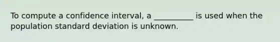 To compute a confidence interval, a __________ is used when the population standard deviation is unknown.