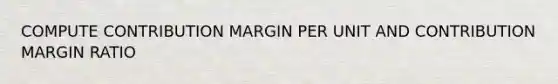 COMPUTE CONTRIBUTION MARGIN PER UNIT AND CONTRIBUTION MARGIN RATIO