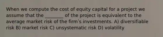 When we compute the cost of equity capital for a project we assume that the ________ of the project is equivalent to the average market risk of the firmʹs investments. A) diversifiable risk B) market risk C) unsystematic risk D) volatility