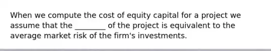 When we compute the cost of equity capital for a project we assume that the​ ________ of the project is equivalent to the average market risk of the​ firm's investments.