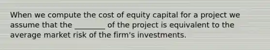 When we compute the cost of equity capital for a project we assume that the ________ of the project is equivalent to the average market risk of the firm's investments.