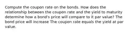 Compute the coupon rate on the bonds. How does the relationship between the coupon rate and the yield to maturity determine how a bond's price will compare to it par value? The bond price will increase The coupon rate equals the yield at par value.