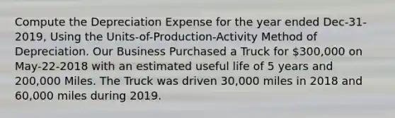 Compute the Depreciation Expense for the year ended Dec-31-2019, Using the Units-of-Production-Activity Method of Depreciation. Our Business Purchased a Truck for 300,000 on May-22-2018 with an estimated useful life of 5 years and 200,000 Miles. The Truck was driven 30,000 miles in 2018 and 60,000 miles during 2019.