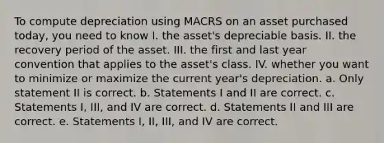 To compute depreciation using MACRS on an asset purchased today, you need to know I. the asset's depreciable basis. II. the recovery period of the asset. III. the first and last year convention that applies to the asset's class. IV. whether you want to minimize or maximize the current year's depreciation. a. Only statement II is correct. b. Statements I and II are correct. c. Statements I, III, and IV are correct. d. Statements II and III are correct. e. Statements I, II, III, and IV are correct.