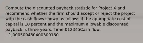 Compute the discounted payback statistic for Project X and recommend whether the firm should accept or reject the project with the cash flows shown as follows if the appropriate cost of capital is 10 percent and the maximum allowable discounted payback is three years. Time:012345Cash flow:−1,000500480400300150