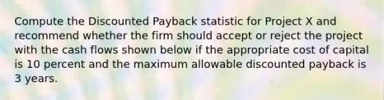 Compute the Discounted Payback statistic for Project X and recommend whether the firm should accept or reject the project with the cash flows shown below if the appropriate cost of capital is 10 percent and the maximum allowable discounted payback is 3 years.