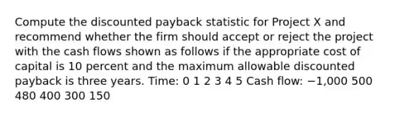 Compute the discounted payback statistic for Project X and recommend whether the firm should accept or reject the project with the cash flows shown as follows if the appropriate cost of capital is 10 percent and the maximum allowable discounted payback is three years. Time: 0 1 2 3 4 5 Cash flow: −1,000 500 480 400 300 150