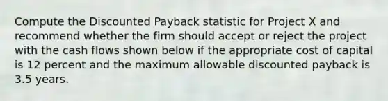 Compute the Discounted Payback statistic for Project X and recommend whether the firm should accept or reject the project with the cash flows shown below if the appropriate cost of capital is 12 percent and the maximum allowable discounted payback is 3.5 years.