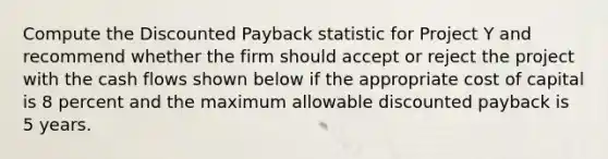 Compute the Discounted Payback statistic for Project Y and recommend whether the firm should accept or reject the project with the cash flows shown below if the appropriate cost of capital is 8 percent and the maximum allowable discounted payback is 5 years.