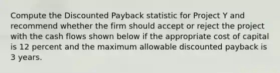 Compute the Discounted Payback statistic for Project Y and recommend whether the firm should accept or reject the project with the cash flows shown below if the appropriate cost of capital is 12 percent and the maximum allowable discounted payback is 3 years.