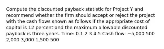 Compute the discounted payback statistic for Project Y and recommend whether the firm should accept or reject the project with the cash flows shown as follows if the appropriate cost of capital is 12 percent and the maximum allowable discounted payback is three years. Time: 0 1 2 3 4 5 Cash flow: −5,000 500 2,000 3,000 1,500 500