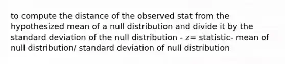 to compute the distance of the observed stat from the hypothesized mean of a null distribution and divide it by the standard deviation of the null distribution - z= statistic- mean of null distribution/ standard deviation of null distribution