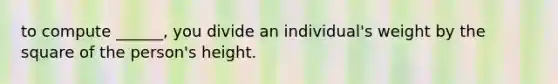 to compute ______, you divide an individual's weight by the square of the person's height.