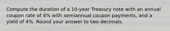 Compute the duration of a 10-year Treasury note with an annual coupon rate of 4% with semiannual coupon payments, and a yield of 4%. Round your answer to two decimals.