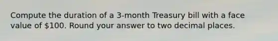 Compute the duration of a 3-month Treasury bill with a face value of 100. Round your answer to two decimal places.