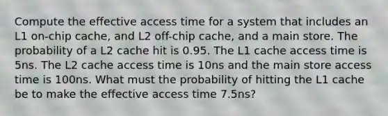 Compute the effective access time for a system that includes an L1 on-chip cache, and L2 off-chip cache, and a main store. The probability of a L2 cache hit is 0.95. The L1 cache access time is 5ns. The L2 cache access time is 10ns and the main store access time is 100ns. What must the probability of hitting the L1 cache be to make the effective access time 7.5ns?