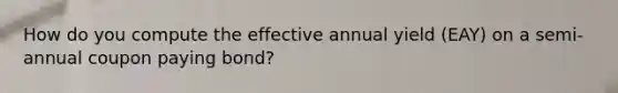 How do you compute the effective annual yield (EAY) on a semi-annual coupon paying bond?