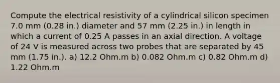 Compute the electrical resistivity of a cylindrical silicon specimen 7.0 mm (0.28 in.) diameter and 57 mm (2.25 in.) in length in which a current of 0.25 A passes in an axial direction. A voltage of 24 V is measured across two probes that are separated by 45 mm (1.75 in.). a) 12.2 Ohm.m b) 0.082 Ohm.m c) 0.82 Ohm.m d) 1.22 Ohm.m