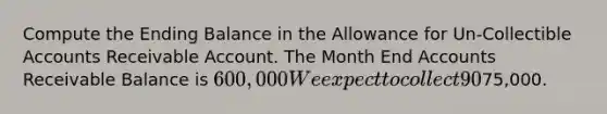 Compute the Ending Balance in the Allowance for Un-Collectible Accounts Receivable Account. The Month End Accounts Receivable Balance is 600,000 We expect to collect 90% of the Total A/R amount. Ending Cash Balance=75,000.