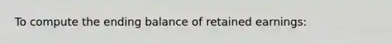 To compute the ending balance of retained​ earnings: