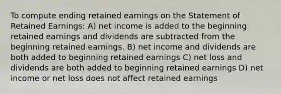 To compute ending retained earnings on the Statement of Retained Earnings: A) net income is added to the beginning retained earnings and dividends are subtracted from the beginning retained earnings. B) net income and dividends are both added to beginning retained earnings C) net loss and dividends are both added to beginning retained earnings D) net income or net loss does not affect retained earnings