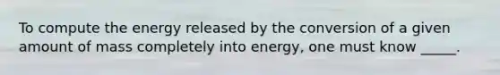 To compute the energy released by the conversion of a given amount of mass completely into energy, one must know _____.