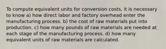 To compute equivalent units for conversion costs, it is necessary to know a) how direct labor and factory overhead enter the manufacturing process. b) the cost of raw materials put into production. c) how many pounds of raw materials are needed at each stage of the manufacturing process. d) how many equivalent units of raw materials are calculated.