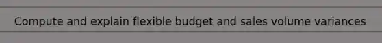 Compute and explain flexible budget and sales volume variances