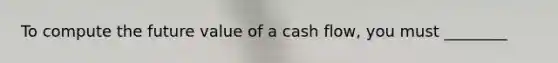 To compute the future value of a cash flow, you must ________