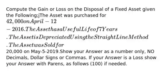 Compute the Gain or Loss on the Disposal of a Fixed Asset given the Following;jThe Asset was purchased for 42,000 on April-12-2016.The Asset has a Useful Life of 7 Years.The Asset is Depreciated Using the Straight Line Method.The Asset was Sold for20,000 on May-5-2019.Show your Answer as a number only, NO Decimals, Dollar Signs or Commas. If your Answer is a Loss show your Answer with Parens, as follows (100) if needed.