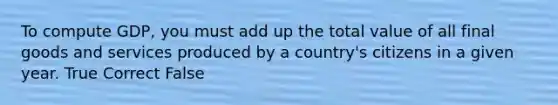 To compute GDP, you must add up the total value of all final goods and services produced by a country's citizens in a given year. True Correct False