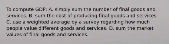 To compute GDP: A. simply sum the number of final goods and services. B. sum the cost of producing final goods and services. C. use a weighted average by a survey regarding how much people value different goods and services. D. sum the market values of final goods and services.