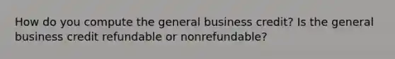 How do you compute the general business credit? Is the general business credit refundable or nonrefundable?