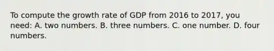 To compute the growth rate of GDP from 2016 to 2017, you need: A. two numbers. B. three numbers. C. one number. D. four numbers.