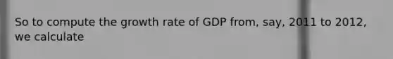 So to compute the growth rate of GDP from, say, 2011 to 2012, we calculate