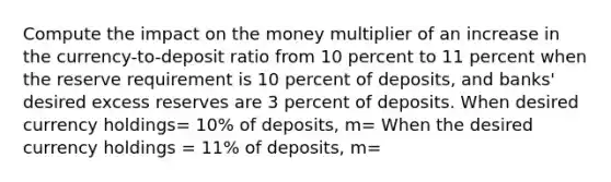 Compute the impact on the money multiplier of an increase in the currency-to-deposit ratio from 10 percent to 11 percent when the reserve requirement is 10 percent of deposits, and banks' desired excess reserves are 3 percent of deposits. When desired currency holdings= 10% of deposits, m= When the desired currency holdings = 11% of deposits, m=