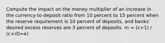 Compute the impact on the money multiplier of an increase in the currency-to-deposit ratio from 10 percent to 15 percent when the reserve requirement is 10 percent of deposits, and banks' desired excess reserves are 3 percent of deposits. m = (c+1) / (c+rD=e)