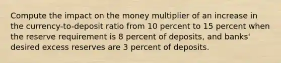 Compute the impact on the money multiplier of an increase in the currency-to-deposit ratio from 10 percent to 15 percent when the reserve requirement is 8 percent of deposits, and banks' desired excess reserves are 3 percent of deposits.